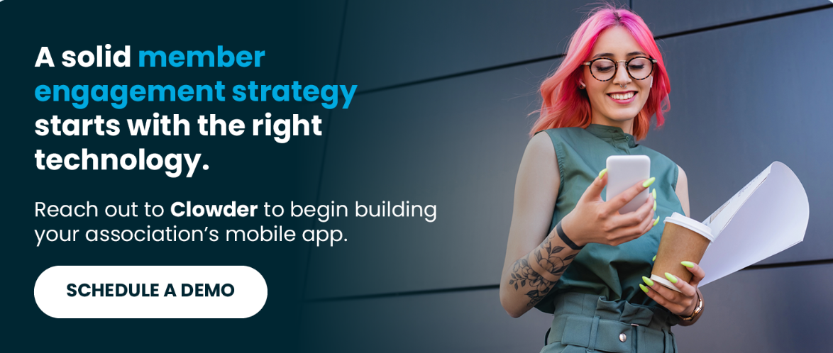  A solid member engagement strategy starts with the right technology. Reach out to Clowder to begin building your association’s mobile app. Schedule a Demo.