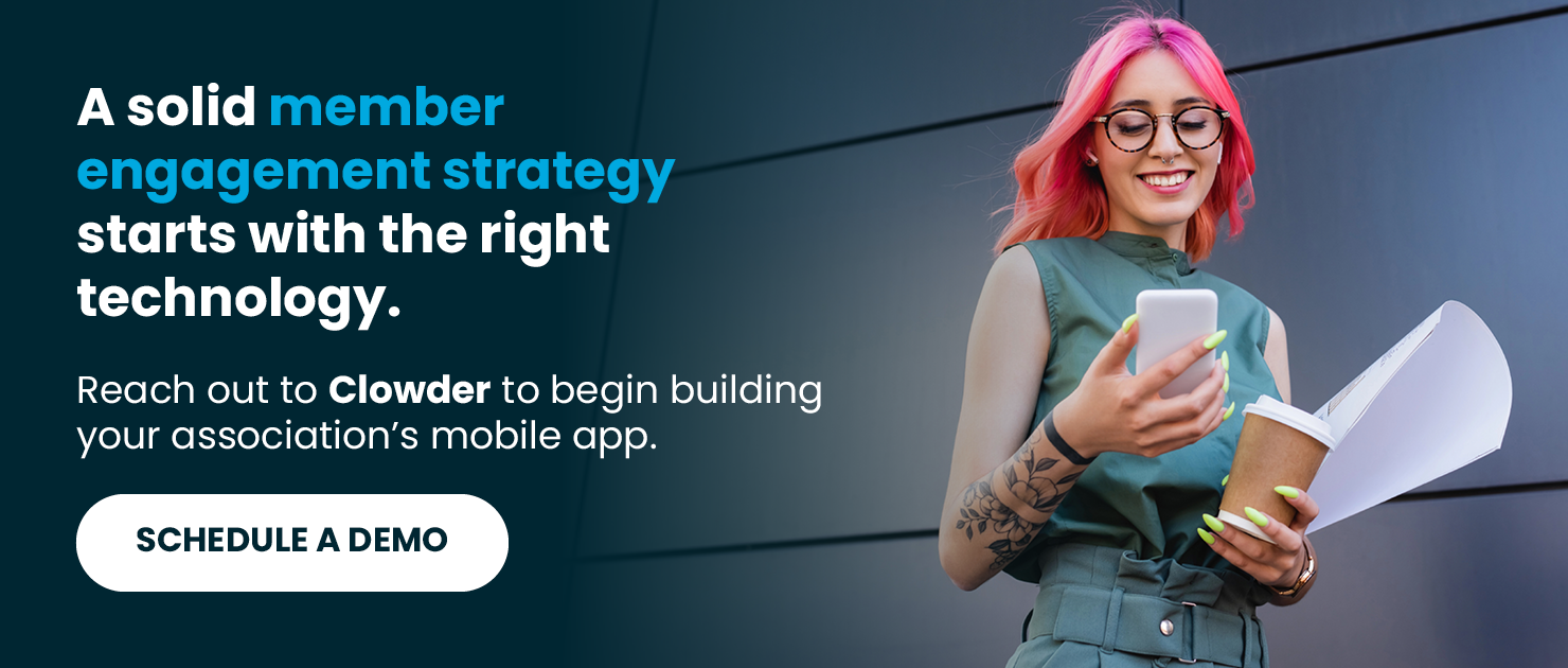 A solid member engagement strategy starts with the right technology. Reach out to Clowder to begin building your association’s mobile app. Schedule a Demo.